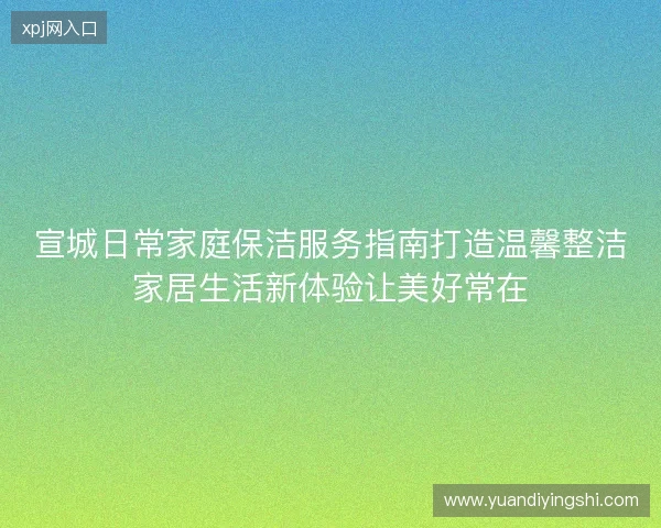 宣城日常家庭保洁服务指南打造温馨整洁家居生活新体验让美好常在 宣城日常家庭保洁服务指南打造温馨整洁家居生活新体验让美好常在